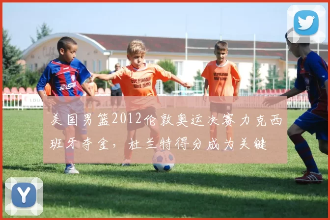 美国男篮2012伦敦奥运决赛力克西班牙夺金，杜兰特得分成为关键