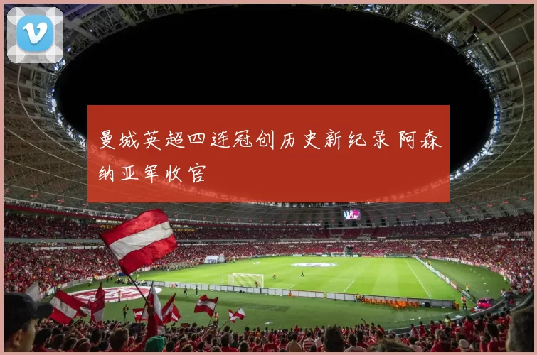 曼城英超四连冠创历史新纪录 阿森纳亚军收官