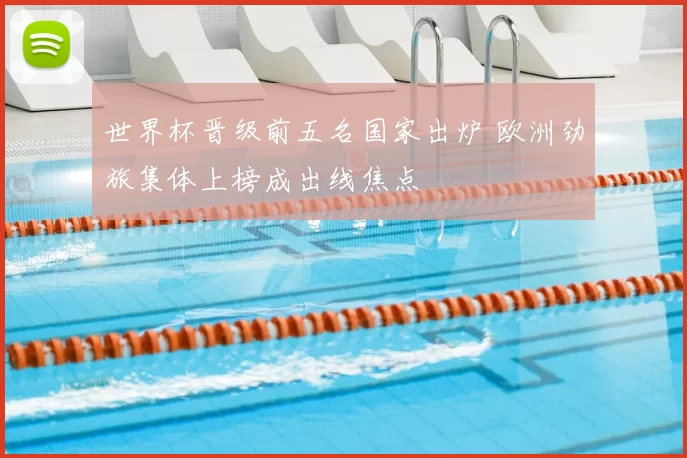 世界杯晋级前五名国家出炉 欧洲劲旅集体上榜成出线焦点