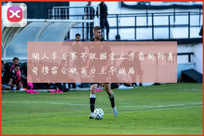 湖人季后赛不敌掘金止步首轮约基奇穆雷合砍高分主导战局