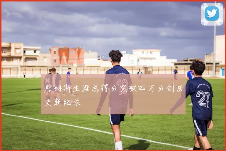 詹姆斯生涯总得分突破四万分创历史新纪录