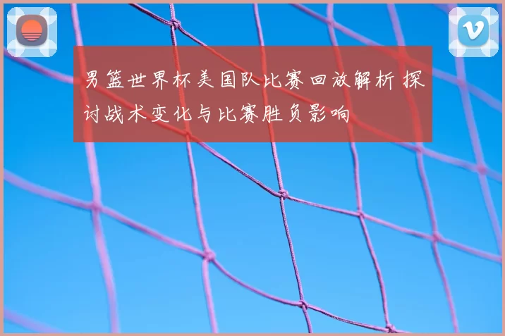 男篮世界杯美国队比赛回放解析 探讨战术变化与比赛胜负影响