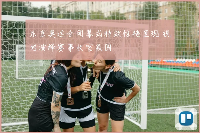 东京奥运会闭幕式特效惊艳呈现 视觉演绎赛事收官氛围