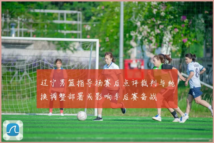 辽宁男篮指导杨赛后点评裁判与轮换调整部署或影响季后赛备战