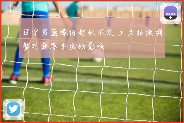 辽宁男篮缘何起伏不定 主力轮换调整对新赛季成绩影响