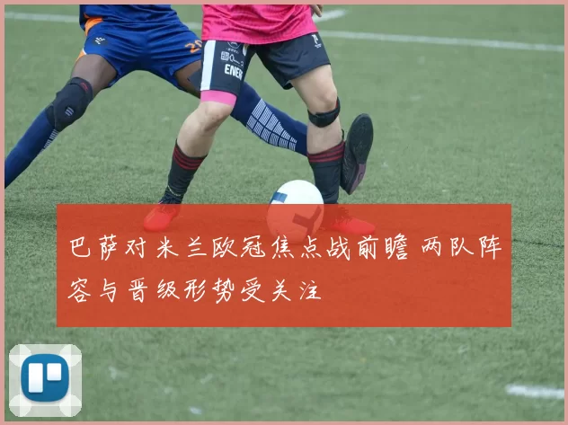 巴萨对米兰欧冠焦点战前瞻 两队阵容与晋级形势受关注