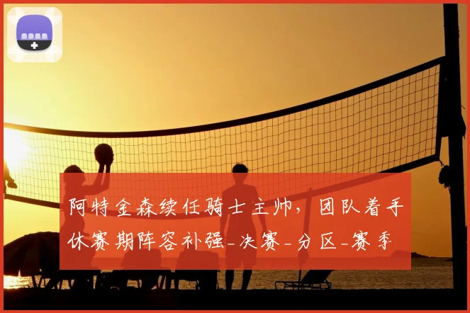 阿特金森续任骑士主帅，团队着手休赛期阵容补强_决赛_分区_赛季