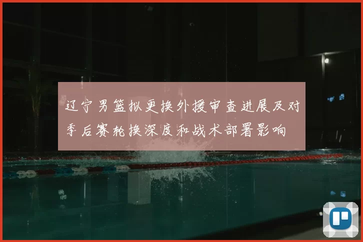 辽宁男篮拟更换外援审查进展及对季后赛轮换深度和战术部署影响