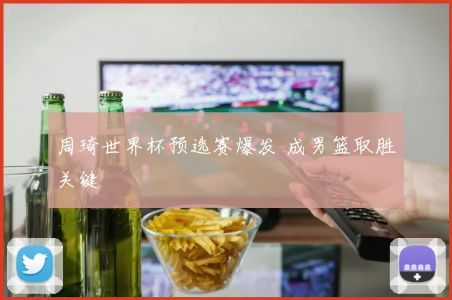 周琦世界杯预选赛爆发 成男篮取胜关键