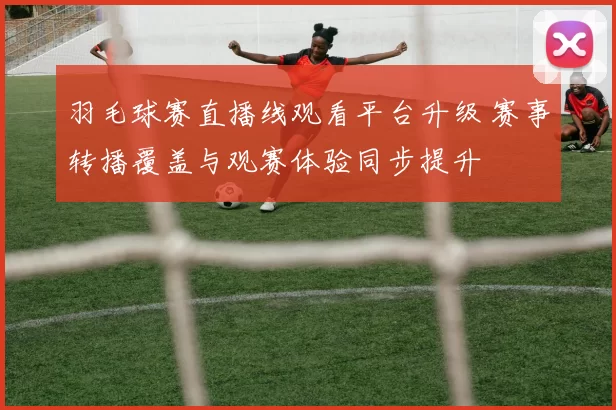 羽毛球赛直播线观看平台升级 赛事转播覆盖与观赛体验同步提升