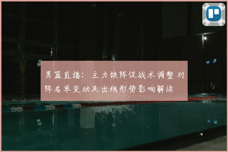 男篮直播：主力缺阵促战术调整 对阵名单变动及出线形势影响解读
