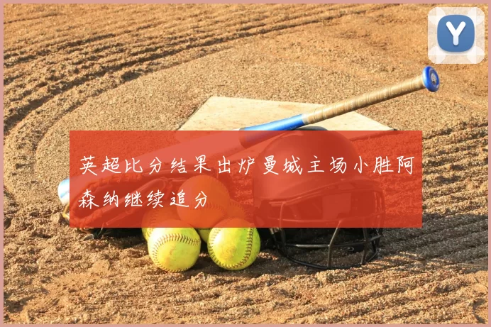 英超比分结果出炉曼城主场小胜阿森纳继续追分