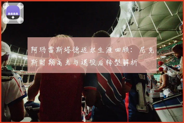 阿玛雷斯塔德迈尔生涯回顾：尼克斯时期高光与退役后转型解析