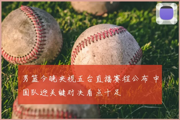 男篮今晚央视五台直播赛程公布 中国队迎关键对决看点十足