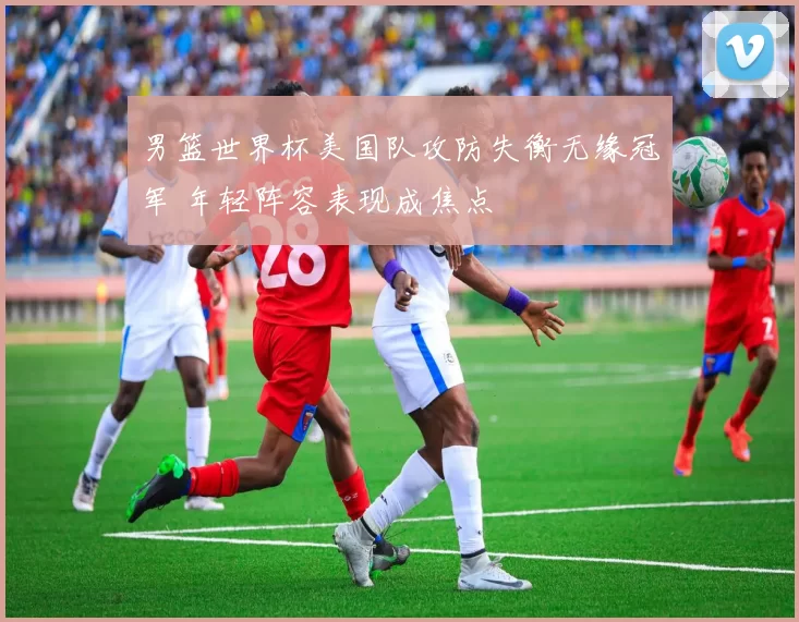 男篮世界杯美国队攻防失衡无缘冠军 年轻阵容表现成焦点