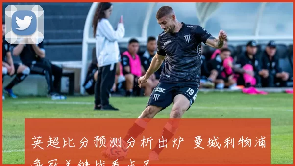 英超比分预测分析出炉 曼城利物浦争冠关键战看点足