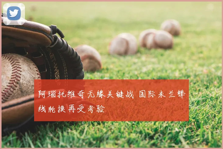 阿瑙托维奇无缘关键战 国际米兰锋线轮换再受考验