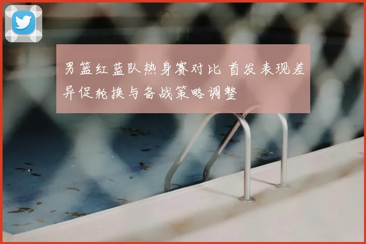 男篮红蓝队热身赛对比 首发表现差异促轮换与备战策略调整
