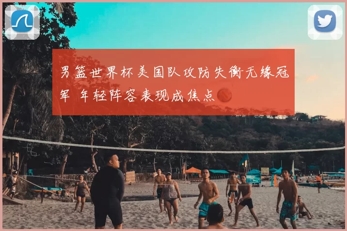 男篮世界杯美国队攻防失衡无缘冠军 年轻阵容表现成焦点