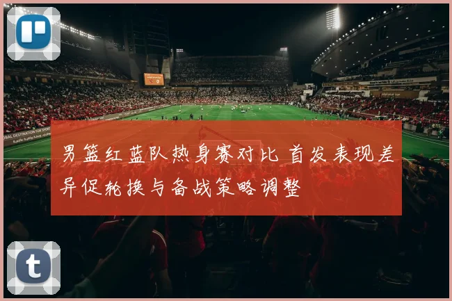 男篮红蓝队热身赛对比 首发表现差异促轮换与备战策略调整