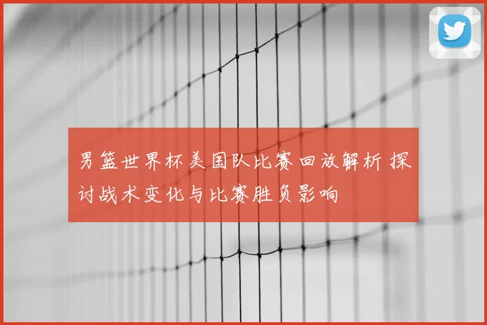 男篮世界杯美国队比赛回放解析 探讨战术变化与比赛胜负影响