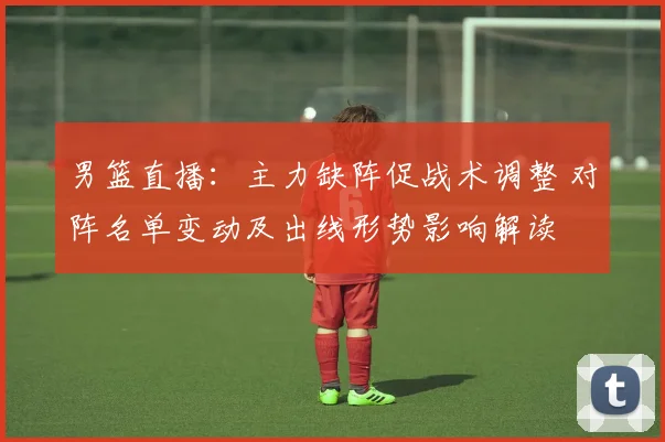 男篮直播：主力缺阵促战术调整 对阵名单变动及出线形势影响解读
