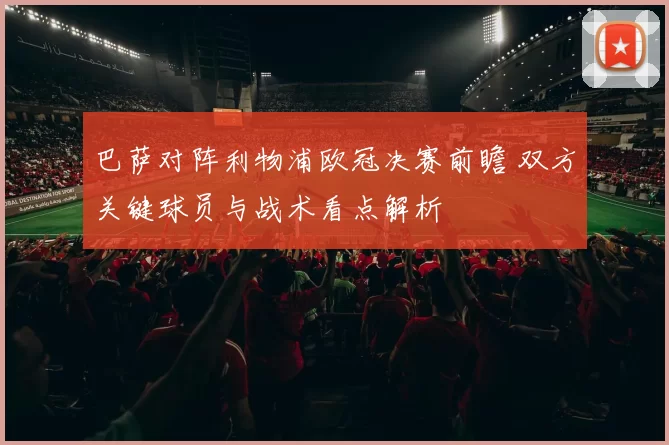 巴萨对阵利物浦欧冠决赛前瞻 双方关键球员与战术看点解析