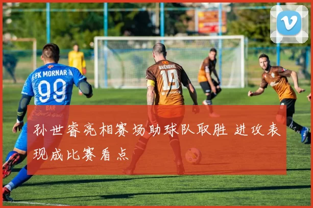 孙世睿亮相赛场助球队取胜 进攻表现成比赛看点