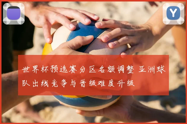 世界杯预选赛分区名额调整 亚洲球队出线竞争与晋级难度升级