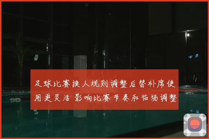 足球比赛换人规则调整后替补席使用更灵活 影响比赛节奏和临场调整