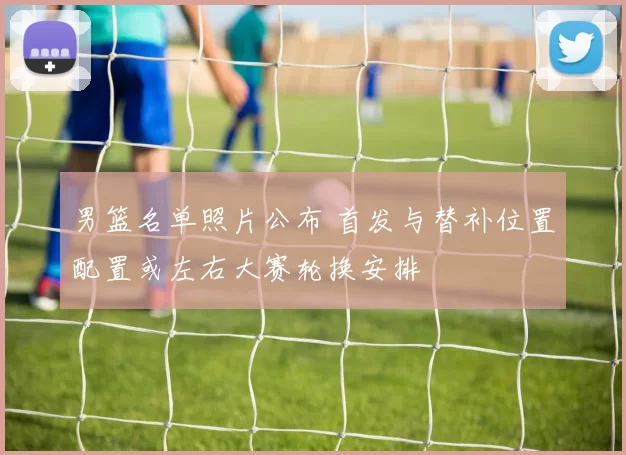 男篮名单照片公布 首发与替补位置配置或左右大赛轮换安排