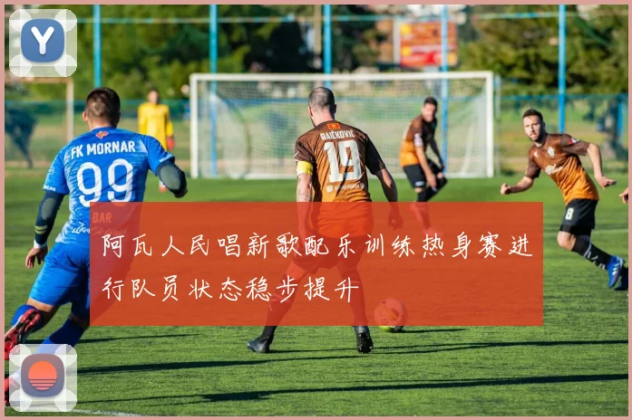 阿瓦人民唱新歌配乐训练热身赛进行队员状态稳步提升