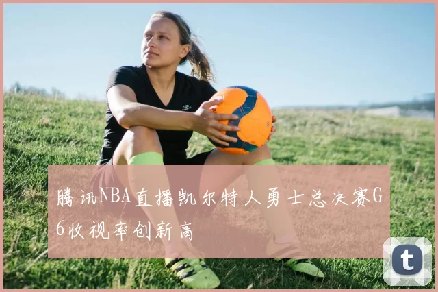 腾讯NBA直播凯尔特人勇士总决赛G6收视率创新高