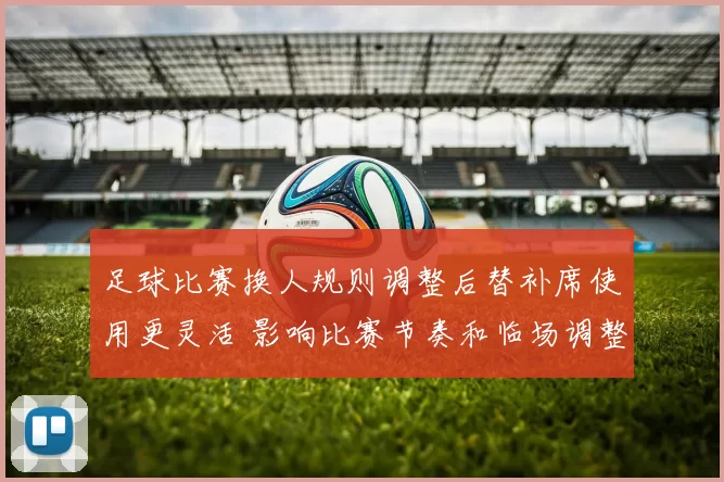 足球比赛换人规则调整后替补席使用更灵活 影响比赛节奏和临场调整