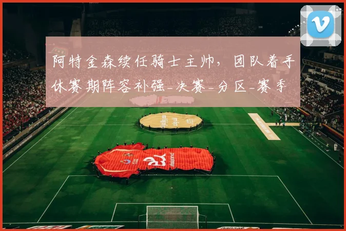 阿特金森续任骑士主帅，团队着手休赛期阵容补强_决赛_分区_赛季