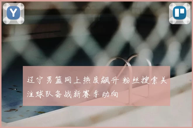 辽宁男篮网上热度飙升 粉丝搜索关注球队备战新赛季动向