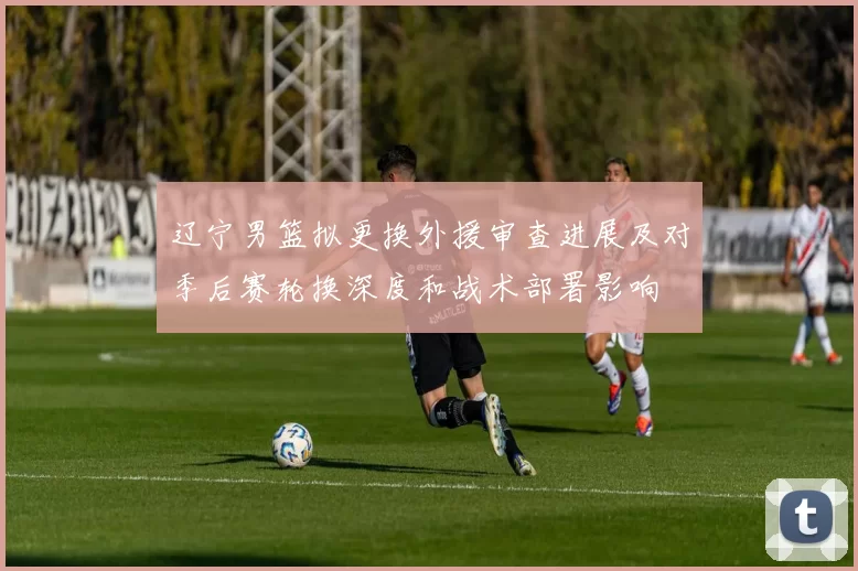 辽宁男篮拟更换外援审查进展及对季后赛轮换深度和战术部署影响