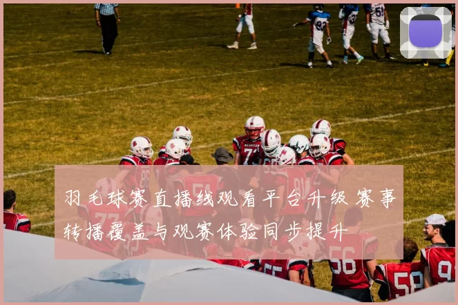 羽毛球赛直播线观看平台升级 赛事转播覆盖与观赛体验同步提升