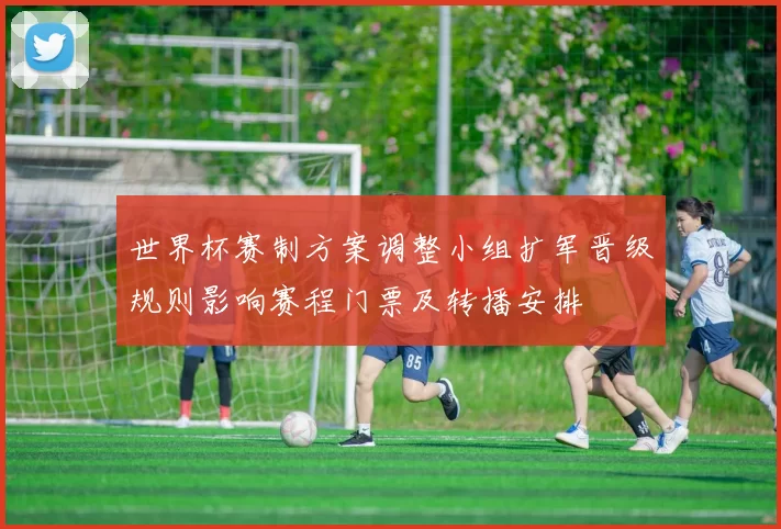 世界杯赛制方案调整小组扩军晋级规则影响赛程门票及转播安排