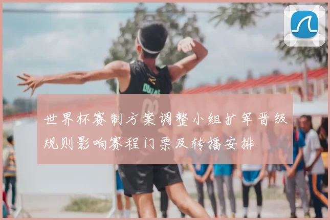 世界杯赛制方案调整小组扩军晋级规则影响赛程门票及转播安排