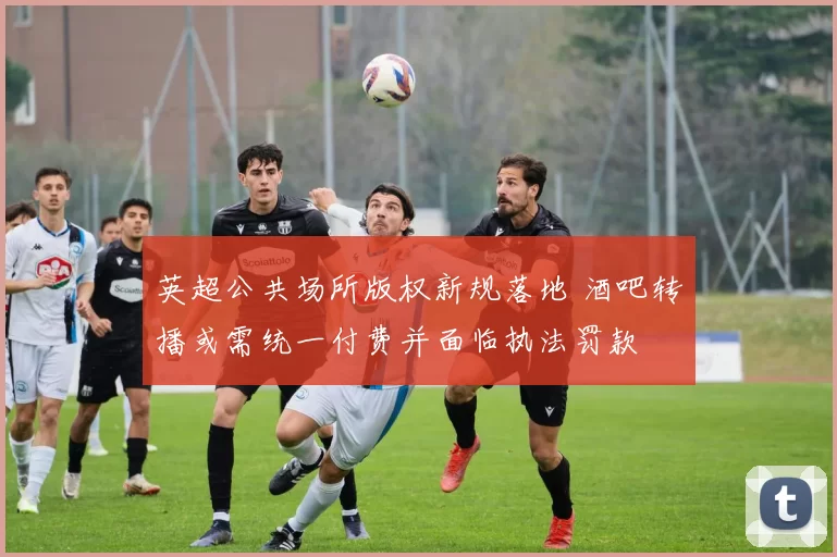 英超公共场所版权新规落地 酒吧转播或需统一付费并面临执法罚款