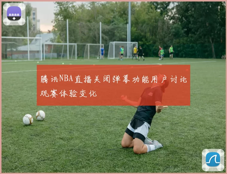 腾讯NBA直播关闭弹幕功能用户讨论观赛体验变化